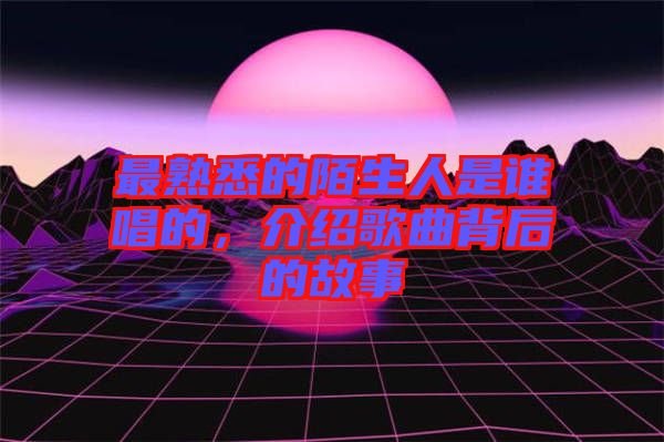 最熟悉的陌生人是誰(shuí)唱的,介紹歌曲背后的故事