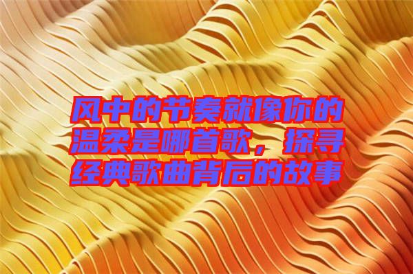 風中的節奏就像你的溫柔是哪首歌,探尋經典歌曲背后的故事