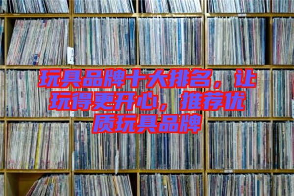 玩具品牌十大排名,讓玩得更開心,推薦優(yōu)質(zhì)玩具品牌