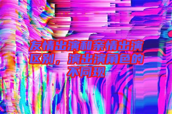 友情出演和親情出演區(qū)別,演出演角色的不同現(xiàn)