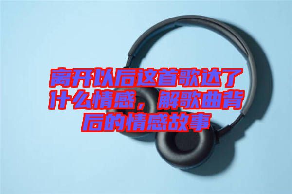 離開以后這首歌達了什么情感,解歌曲背后的情感故事