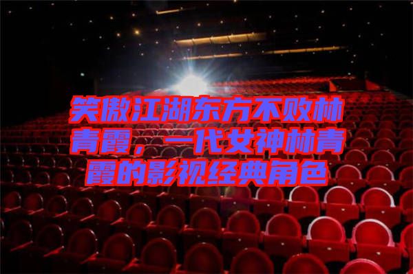 笑傲江湖東方不敗林青霞,一代女神林青霞的影視經(jīng)典角色