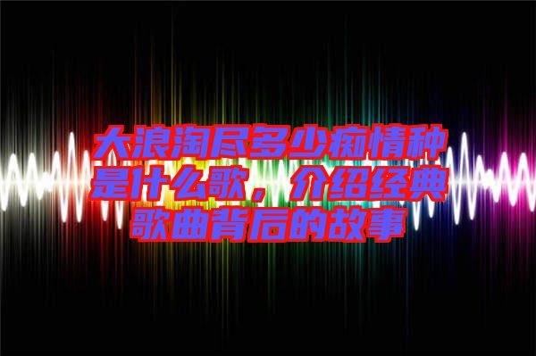 大浪淘盡多少癡情種是什么歌,介紹經典歌曲背后的故事