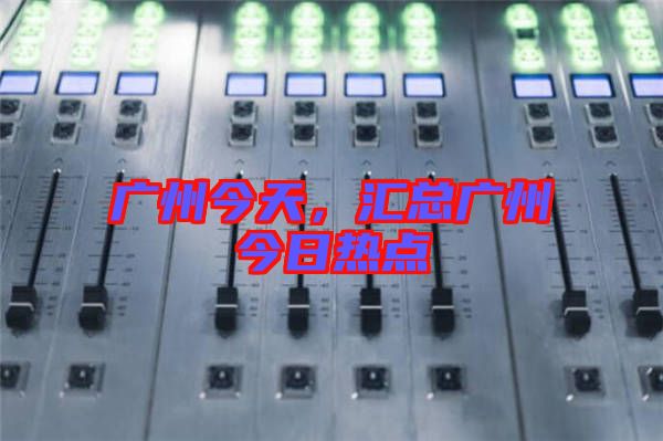 廣州今天,匯總廣州今日熱點