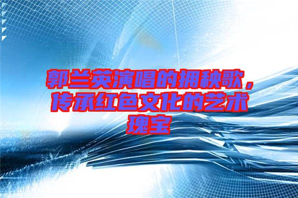 郭蘭英演唱的擁秧歌,傳承紅色文化的藝術瑰寶