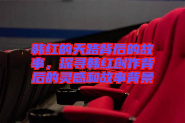 韓紅的天路背后的故事,探尋韓紅創(chuàng)作背后的靈感和故事背景