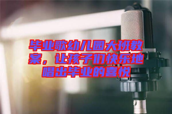 畢業歌幼兒園大班教案,讓孩子們快樂地唱出畢業的喜悅