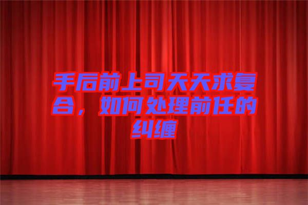 手后前上司天天求復合,如何處理前任的糾纏