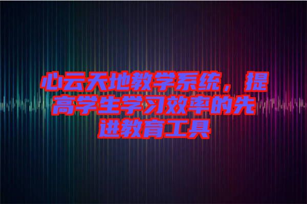 心云天地教學系統,提高學生學習效率的先進教育工具