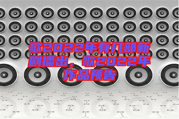 歌2022年有幾部新劇播出,歌2022年作品預告