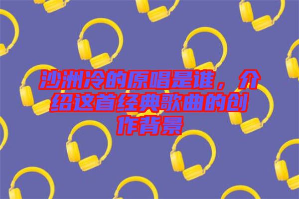 沙洲冷的原唱是誰,介紹這首經典歌曲的創作背景