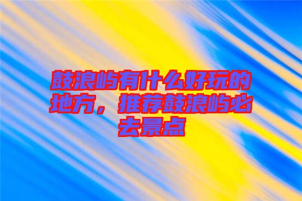 鼓浪嶼有什么好玩的地方,推薦鼓浪嶼必去景點(diǎn)