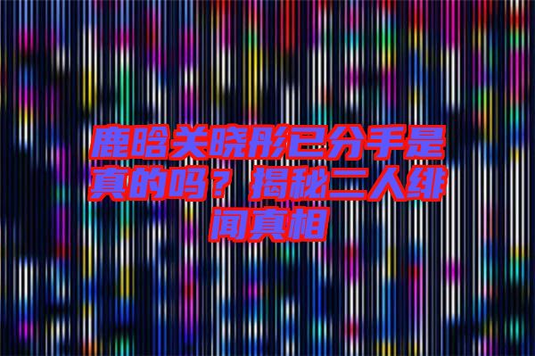 鹿晗關曉彤已分手是真的嗎?揭秘二人緋聞真相