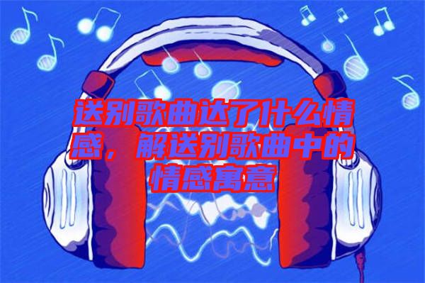 送別歌曲達(dá)了什么情感,解送別歌曲中的情感寓意