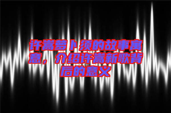 許嵩蘿卜須的故事寓意，介紹許嵩新歌背后的意義