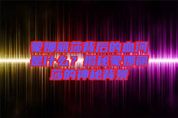 蒙娜麗莎背后的血河是什么?揭秘蒙娜麗莎的神秘背景