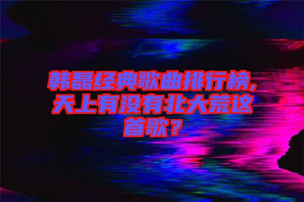 韓磊經典歌曲排行榜,天上有沒有北大荒這首歌?