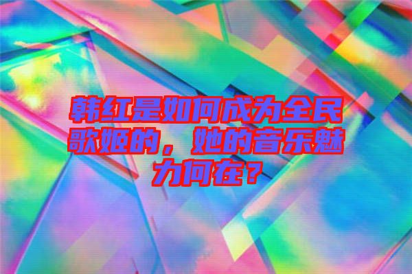韓紅是如何成為全民歌姬的,她的音樂魅力何在?