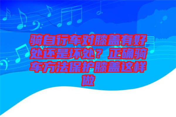 騎自行車對膝蓋有好處還是壞處?正確騎車方法保護(hù)膝蓋這樣做