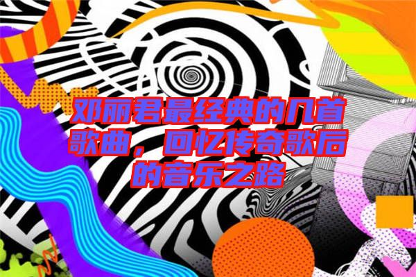 鄧麗君最經典的幾首歌曲,回憶傳奇歌后的音樂之路