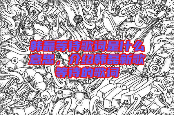 韓磊等待歌詞是什么意思,介紹韓磊新歌等待的歌詞
