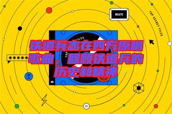 鐵道兵志在四方原唱歌曲,回顧鐵道兵的歷史和精神