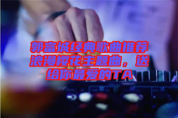 郭富城經(jīng)典歌曲推薦浪漫櫻花主題曲,送給你最愛(ài)的TA