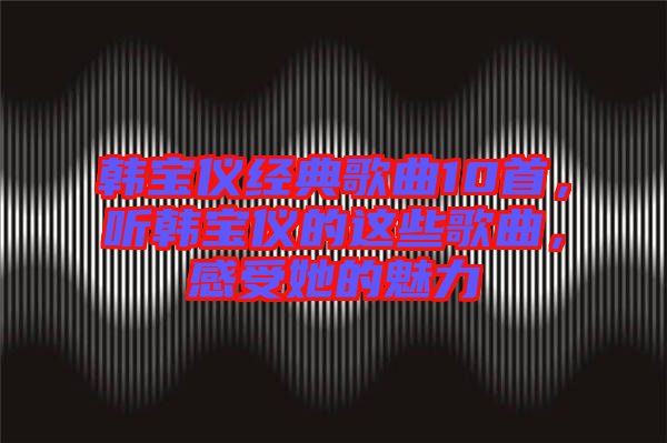 韓寶儀經(jīng)典歌曲10首,聽(tīng)韓寶儀的這些歌曲,感受她的魅力