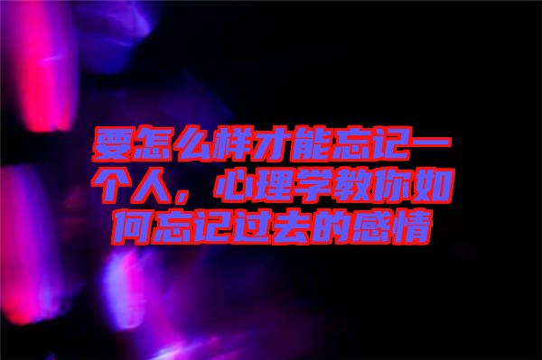 要怎么樣才能忘記一個人，心理學教你如何忘記過去的感情