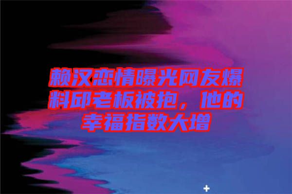 賴漢戀情曝光網(wǎng)友爆料邱老板被抱,他的幸福指數(shù)大增