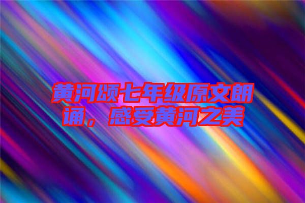 黃河頌七年級原文朗誦,感受黃河之美