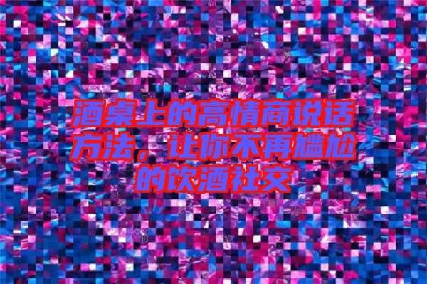 酒桌上的高情商說(shuō)話(huà)方法,讓你不再尷尬的飲酒社交