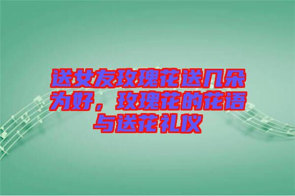 送女友玫瑰花送幾朵為好,玫瑰花的花語與送花禮儀