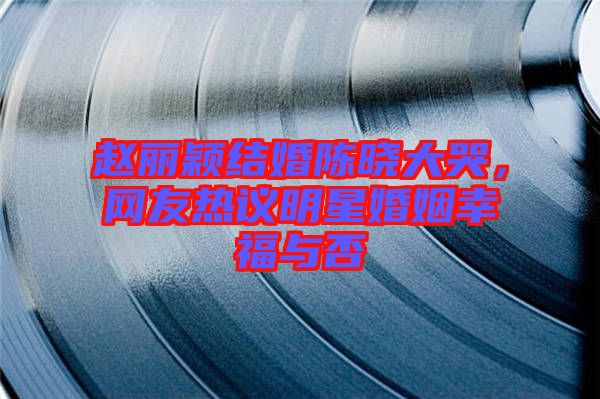 趙麗穎結(jié)婚陳曉大哭,網(wǎng)友熱議明星婚姻幸福與否