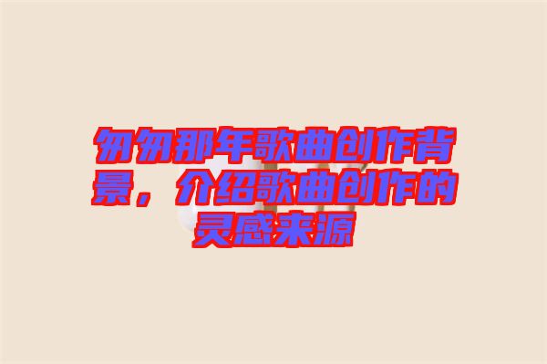 匆匆那年歌曲創(chuàng)作背景,介紹歌曲創(chuàng)作的靈感來源