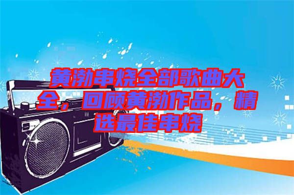 黃渤串燒全部歌曲大全,回顧黃渤作品,精選最佳串燒