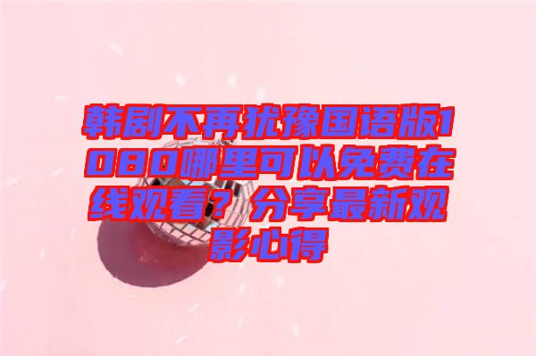 韓劇不再猶豫國(guó)語(yǔ)版1080哪里可以免費(fèi)在線觀看?分享最新觀影心得