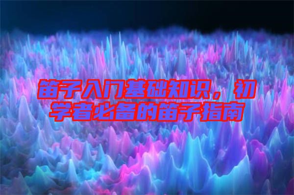 笛子入門基礎知識,初學者必備的笛子指南