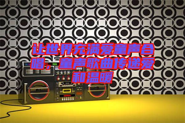 讓世界充滿愛童聲合唱,童聲歌曲傳遞愛和溫暖