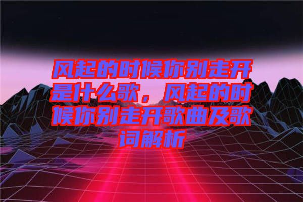 風起的時候你別走開是什么歌,風起的時候你別走開歌曲及歌詞解析