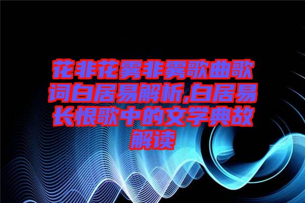 花非花霧非霧歌曲歌詞白居易解析,白居易長(zhǎng)恨歌中的文學(xué)典故解讀