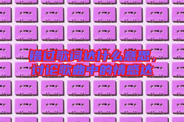 錯過歌詞達(dá)什么意思,討論歌曲中的情感達(dá)