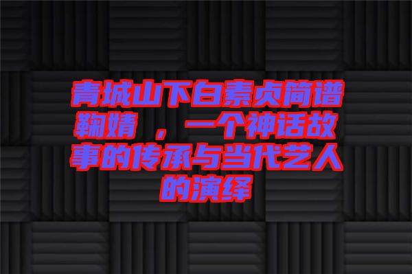 青城山下白素貞簡譜鞠婧祎,一個(gè)神話故事的傳承與當(dāng)代藝人的演繹
