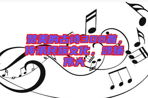 贊美的古詩300首,傳承民族文化,頌揚偉大