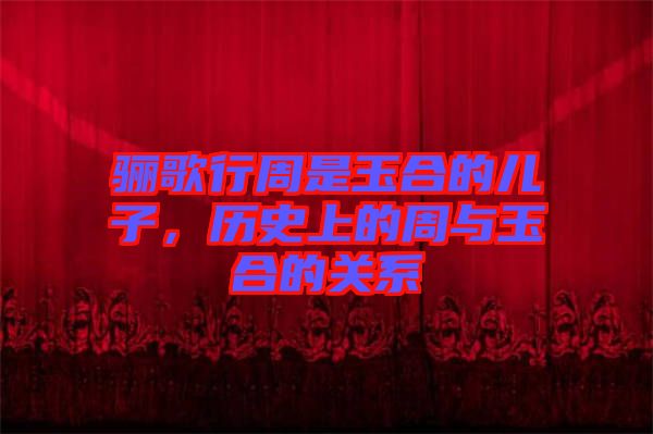 驪歌行周是玉合的兒子,歷史上的周與玉合的關系