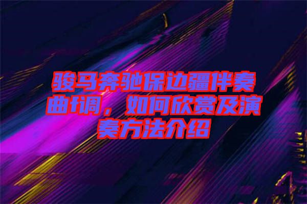 駿馬奔馳保邊疆伴奏曲f調,如何欣賞及演奏方法介紹