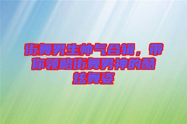 街舞男生帥氣合輯,帶你領略街舞男神的酷炫舞姿