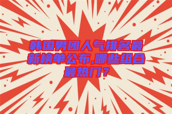 韓國男團人氣排名最新榜單公布,哪些組合最熱門?