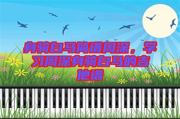 身騎白馬簡(jiǎn)譜周深,學(xué)習(xí)周深身騎白馬的吉他譜