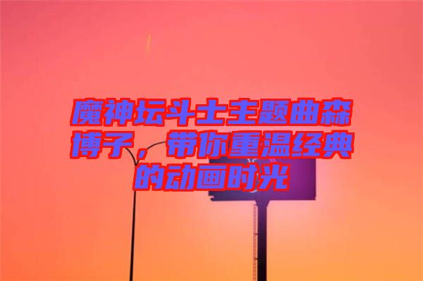 魔神壇斗士主題曲森博子,帶你重溫經(jīng)典的動畫時(shí)光